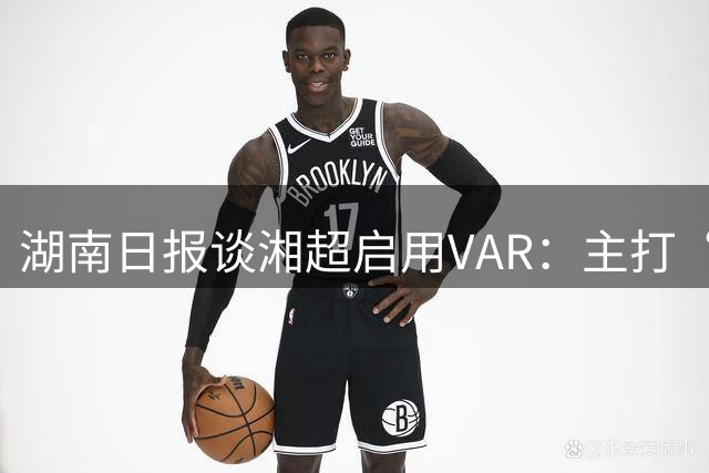 湖南日报谈湘超启用VAR：主打“听劝”，联赛进步的缩影之一